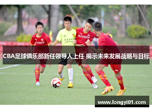 CBA足球俱乐部新任领导人上任 揭示未来发展战略与目标