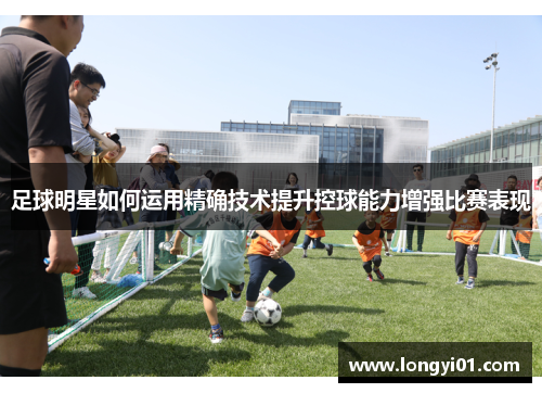 足球明星如何运用精确技术提升控球能力增强比赛表现